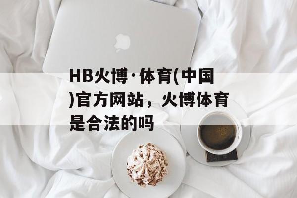 HB火博·体育(中国)官方网站，火博体育是合法的吗