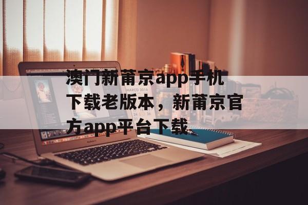 澳门新莆京app手机下载老版本，新莆京官方app平台下载